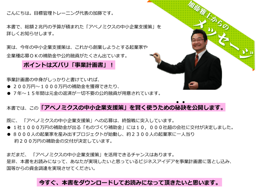目標管理トレーニング代表の加藤です。今回、総額２兆円の予算が積まれた「アベノミクスの中小企業支援策」を詳しくお知らせします。実は、今年の中小企業支援策は、これから創業しようとする起業家や全業種応募ＯＫの補助金や公的融資がたくさん出ています。
ポイントはズバリ「事業計画書」事業計画書の中身がしっかりと書けていれば、２００万円～１０００万円の補助金を獲得できたり、７年～１５年間は元金の返済が一切不要の公的融資が用意されています。