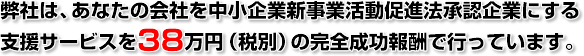 弊社は、あなたの会社を中小企業新事業活動促進法承認企業にする支援サービスを38万円(税別)の完全成功報酬で行っています。